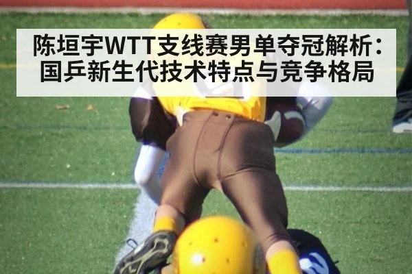 陈垣宇WTT支线赛男单夺冠解析：国乒新生代技术特点与竞争格局