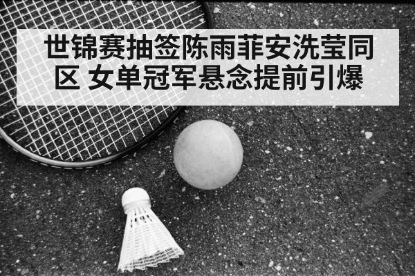 世锦赛抽签陈雨菲安洗莹同区 女单冠军悬念提前引爆